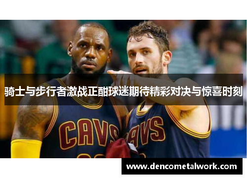 骑士与步行者激战正酣球迷期待精彩对决与惊喜时刻